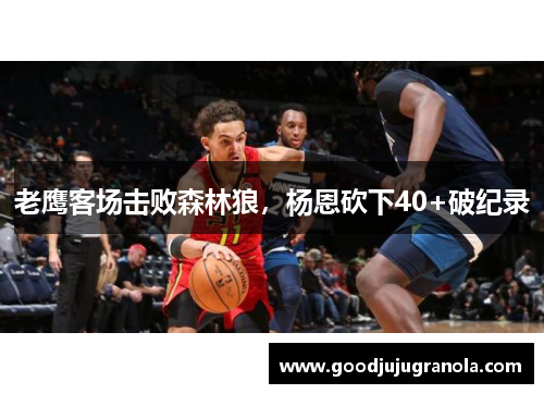 老鹰客场击败森林狼，杨恩砍下40+破纪录
