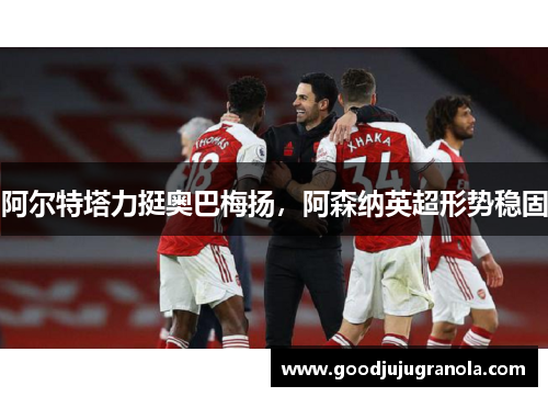 阿尔特塔力挺奥巴梅扬，阿森纳英超形势稳固